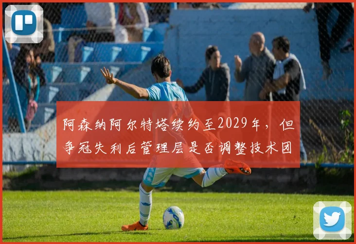 阿森纳阿尔特塔续约至2029年,但争冠失利后管理层是否调整技术团队?
