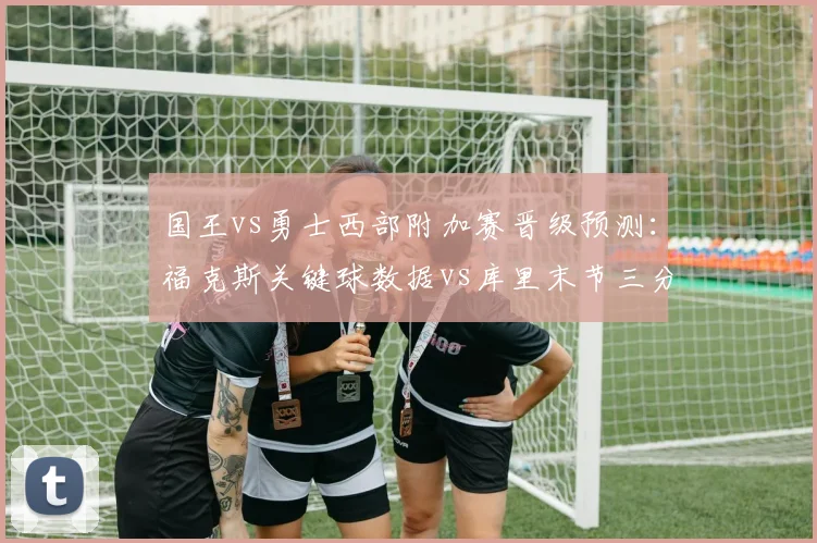 国王vs勇士西部附加赛晋级预测:福克斯关键球数据vs库里末节三分命中率