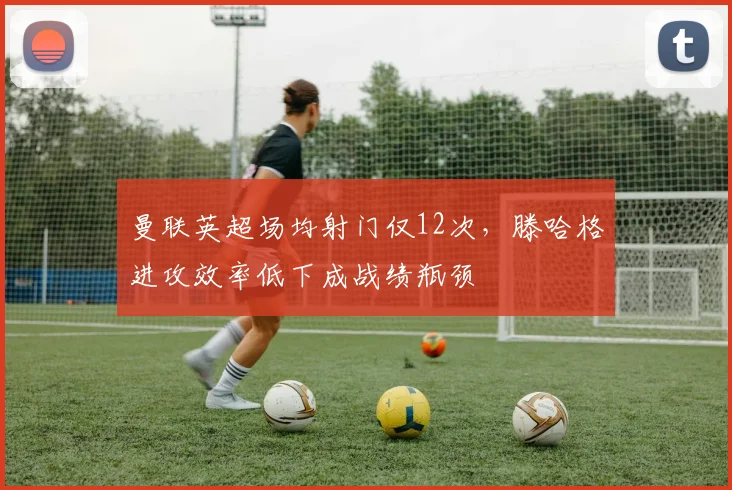 曼联英超场均射门仅12次，滕哈格进攻效率低下成战绩瓶颈
