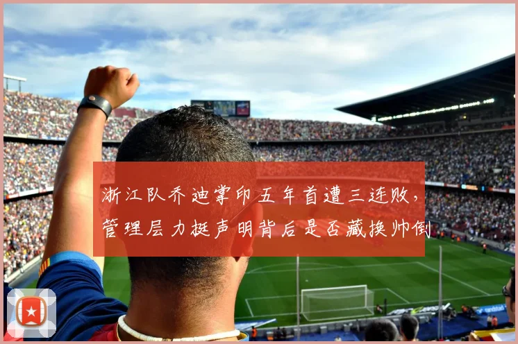 浙江队乔迪掌印五年首遭三连败，管理层力挺声明背后是否藏换帅倒计时？