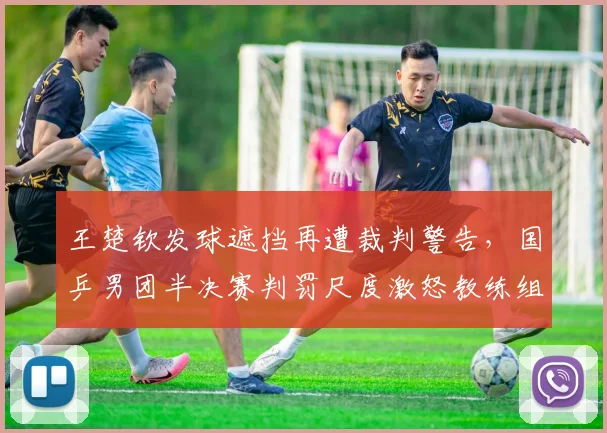 王楚钦发球遮挡再遭裁判警告,国乒男团半决赛判罚尺度激怒教练组