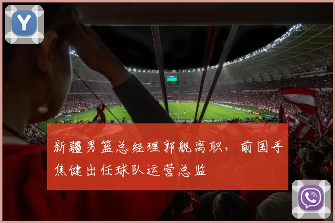 新疆男篮总经理郭舰离职,前国手焦健出任球队运营总监