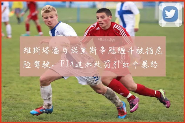 维斯塔潘与诺里斯争冠缠斗被指危险驾驶，FIA追加处罚引红牛暴怒